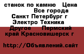 станок по камню › Цена ­ 29 000 - Все города, Санкт-Петербург г. Электро-Техника » Другое   . Пермский край,Красновишерск г.